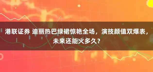 港联证券 迪丽热巴绿裙惊艳全场，演技颜值双爆表，未来还能火多久？
