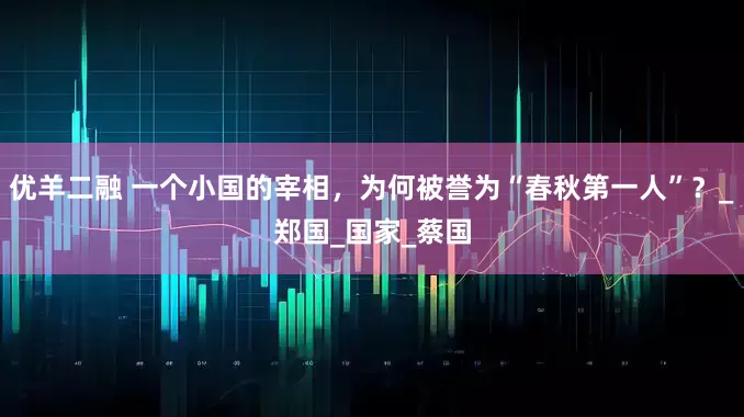 优羊二融 一个小国的宰相，为何被誉为“春秋第一人”？_郑国_国家_蔡国