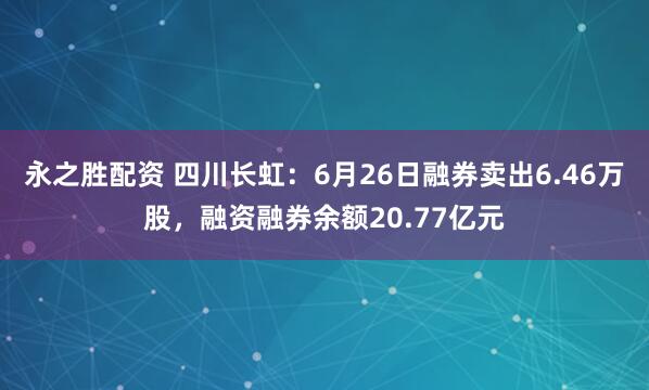 永之胜配资 四川长虹：6月26日融券卖出6.46万股，融资融券余额20.77亿元