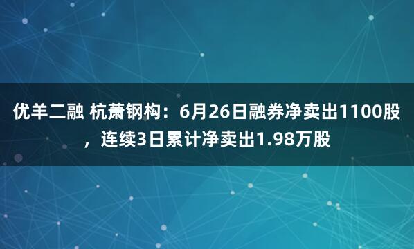 优羊二融 杭萧钢构：6月26日融券净卖出1100股，连续3日累计净卖出1.98万股