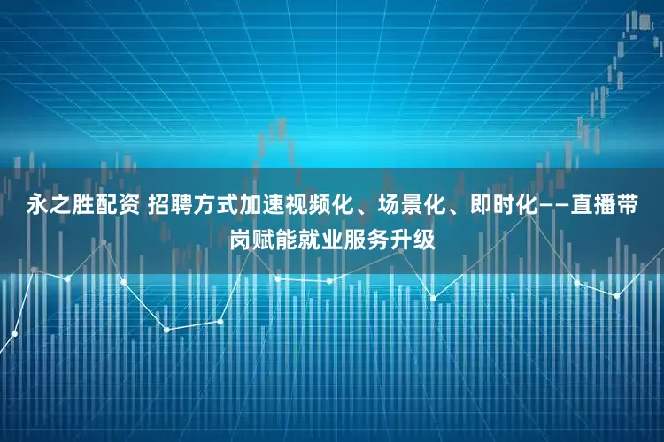 永之胜配资 招聘方式加速视频化、场景化、即时化——直播带岗赋能就业服务升级