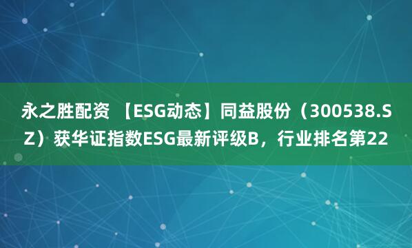 永之胜配资 【ESG动态】同益股份（300538.SZ）获华证指数ESG最新评级B，行业排名第22