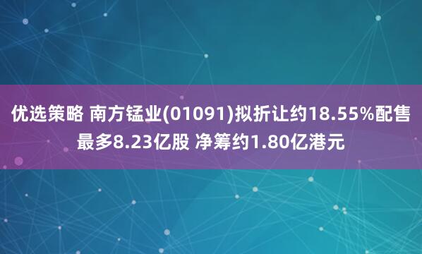 优选策略 南方锰业(01091)拟折让约18.55%配售最多8.23亿股 净筹约1.80亿港元