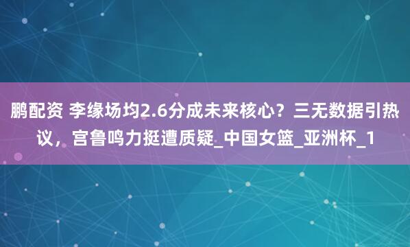 鹏配资 李缘场均2.6分成未来核心？三无数据引热议，宫鲁鸣力挺遭质疑_中国女篮_亚洲杯_1