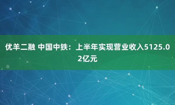 优羊二融 中国中铁：上半年实现营业收入5125.02亿元