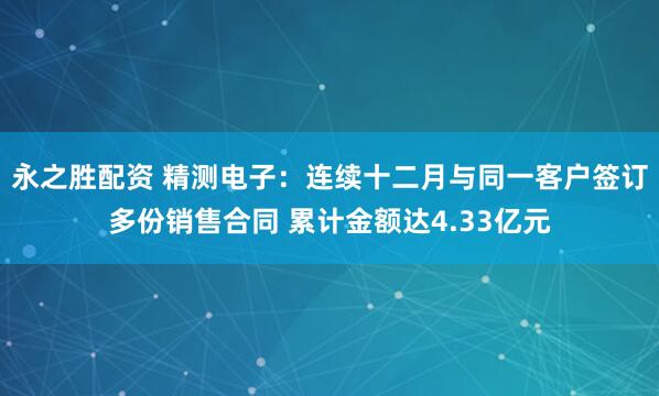 永之胜配资 精测电子：连续十二月与同一客户签订多份销售合同 累计金额达4.33亿元