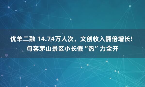 优羊二融 14.74万人次，文创收入翻倍增长! 句容茅山景区小长假“热”力全开