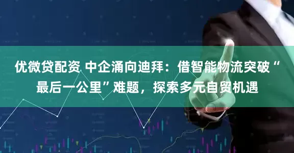 优微贷配资 中企涌向迪拜：借智能物流突破“最后一公里”难题，探索多元自贸机遇